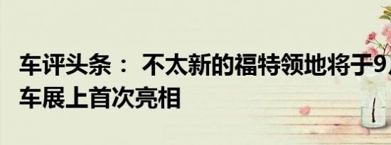 车评头条： 不太新的福特领地将于9月在成都车展上首次亮相