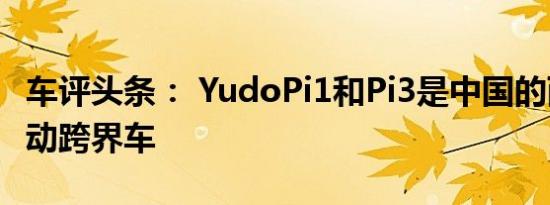 车评头条： YudoPi1和Pi3是中国的两款新电动跨界车