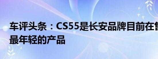 车评头条：CS55是长安品牌目前在售SUV中最年轻的产品