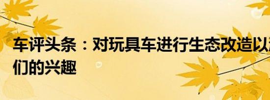 车评头条：对玩具车进行生态改造以激发孩子们的兴趣