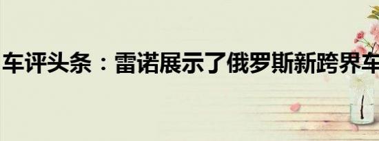 车评头条：雷诺展示了俄罗斯新跨界车的形象