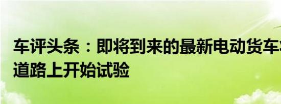 车评头条：即将到来的最新电动货车将在公共道路上开始试验