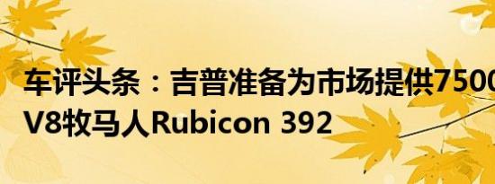 车评头条：吉普准备为市场提供75000美元的V8牧马人Rubicon 392