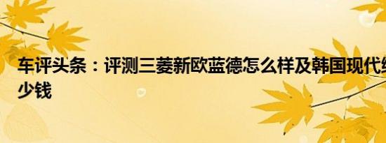 车评头条：评测三菱新欧蓝德怎么样及韩国现代维拉克斯多少钱