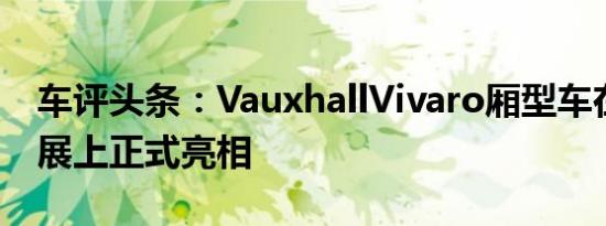 车评头条：VauxhallVivaro厢型车在商用车展上正式亮相