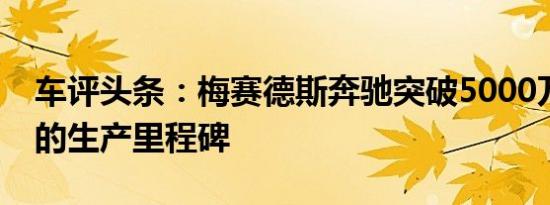 车评头条：梅赛德斯奔驰突破5000万辆汽车的生产里程碑