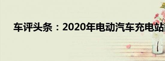 车评头条：2020年电动汽车充电站翻倍