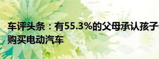 车评头条：有55.3%的父母承认孩子希望他们购买电动汽车