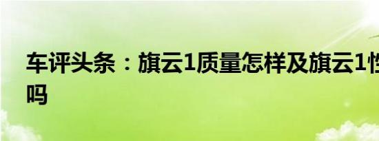 车评头条：旗云1质量怎样及旗云1性价比高吗