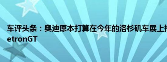 车评头条：奥迪原本打算在今年的洛杉矶车展上推出标准的etronGT