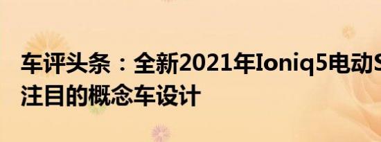 车评头条：全新2021年Ioniq5电动SUV引人注目的概念车设计