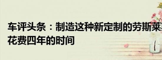 车评头条：制造这种新定制的劳斯莱斯幻影要花费四年的时间