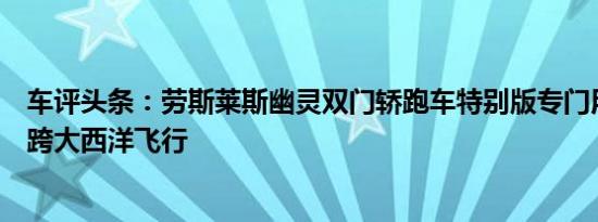 车评头条：劳斯莱斯幽灵双门轿跑车特别版专门用于第一次跨大西洋飞行