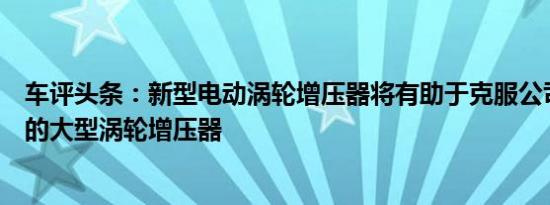 车评头条：新型电动涡轮增压器将有助于克服公司即将推出的大型涡轮增压器