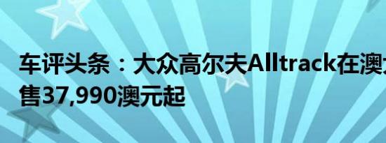 车评头条：大众高尔夫Alltrack在澳大利亚发售37,990澳元起