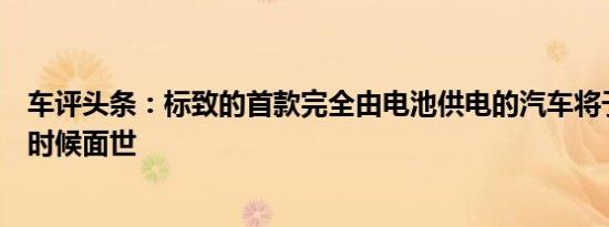 车评头条：标致的首款完全由电池供电的汽车将于今年晚些时候面世