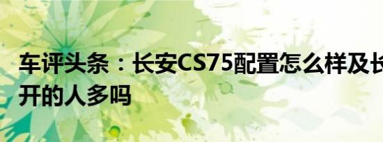 车评头条：长安CS75配置怎么样及长安CS75开的人多吗