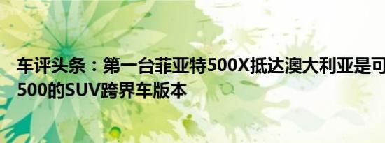 车评头条：第一台菲亚特500X抵达澳大利亚是可爱的little 500的SUV跨界车版本