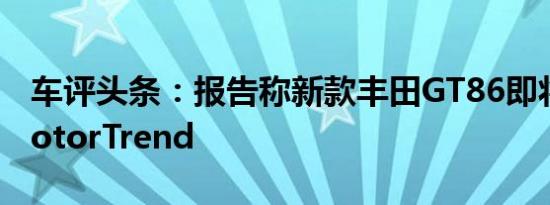 车评头条：报告称新款丰田GT86即将面世MotorTrend