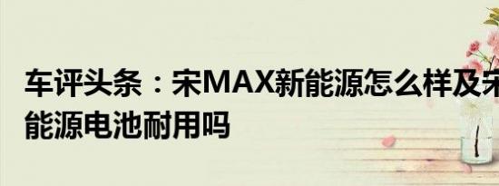 车评头条：宋MAX新能源怎么样及宋MAX新能源电池耐用吗