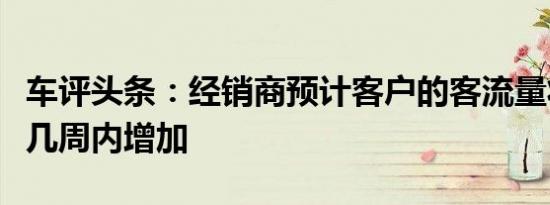 车评头条：经销商预计客户的客流量将在未来几周内增加