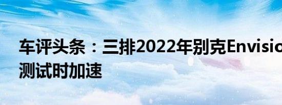 车评头条：三排2022年别克Envision GX在测试时加速