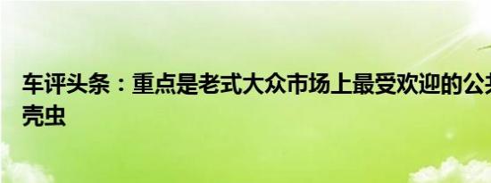 车评头条：重点是老式大众市场上最受欢迎的公共汽车和甲壳虫