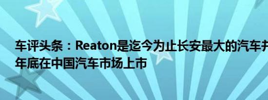 车评头条：Reaton是迄今为止长安最大的汽车并将于今年年底在中国汽车市场上市