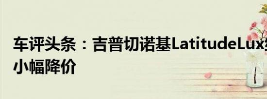 车评头条：吉普切诺基LatitudeLux继续进行小幅降价