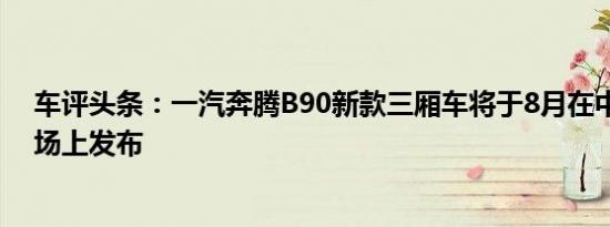 车评头条：一汽奔腾B90新款三厢车将于8月在中国汽车市场上发布