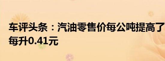 车评头条：汽油零售价每公吨提高了550元合每升0.41元