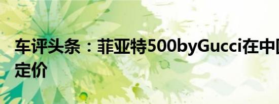 车评头条：菲亚特500byGucci在中国上市并定价