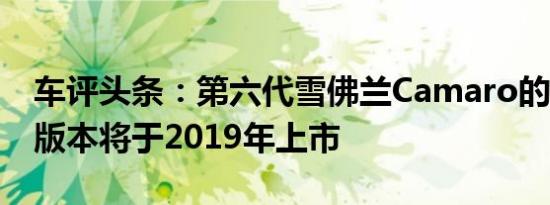 车评头条：第六代雪佛兰Camaro的AZ / 28版本将于2019年上市