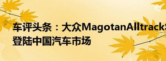 车评头条：大众MagotanAlltrack将于9月登陆中国汽车市场