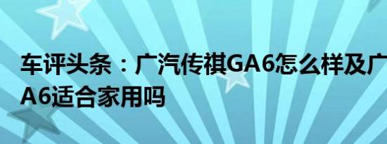 车评头条：广汽传祺GA6怎么样及广汽传祺GA6适合家用吗