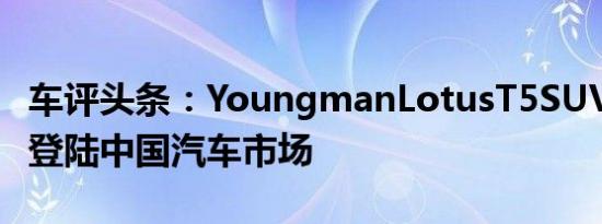 车评头条：YoungmanLotusT5SUV将于4月登陆中国汽车市场