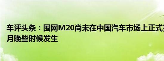 车评头条：围网M20尚未在中国汽车市场上正式推出将在本月晚些时候发生