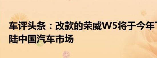 车评头条：改款的荣威W5将于今年下半年登陆中国汽车市场