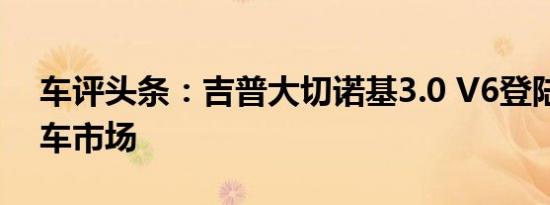 车评头条：吉普大切诺基3.0 V6登陆中国汽车市场