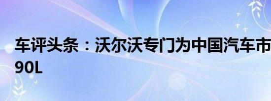 车评头条：沃尔沃专门为中国汽车市场开发S90L