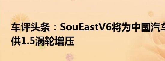 车评头条：SouEastV6将为中国汽车市场提供1.5涡轮增压