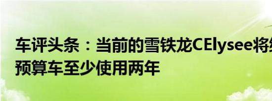 车评头条：当前的雪铁龙CElysee将继续作为预算车至少使用两年