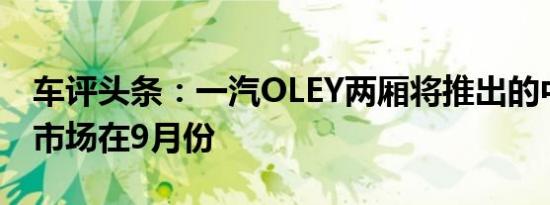 车评头条：一汽OLEY两厢将推出的中国汽车市场在9月份