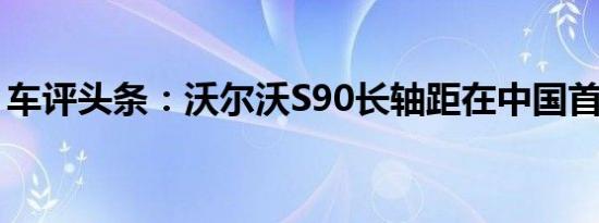 车评头条：沃尔沃S90长轴距在中国首次亮相