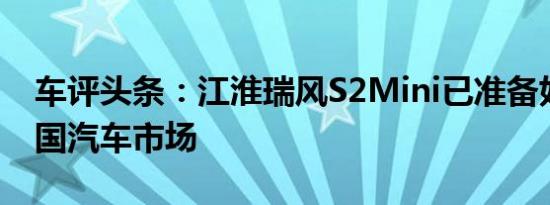 车评头条：江淮瑞风S2Mini已准备好进入中国汽车市场