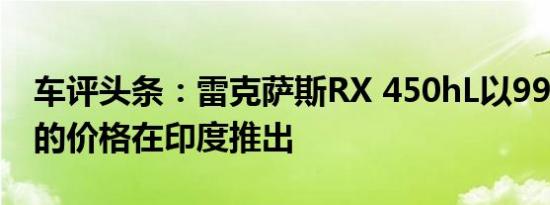 车评头条：雷克萨斯RX 450hL以990亿卢比的价格在印度推出