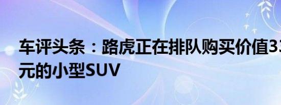 车评头条：路虎正在排队购买价值33,000美元的小型SUV