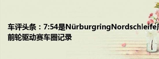 车评头条：7:54是NürburgringNordschleife周围当前的前轮驱动赛车圈记录