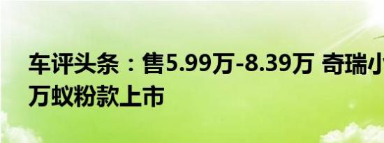 车评头条：售5.99万-8.39万 奇瑞小蚂蚁20万蚁粉款上市