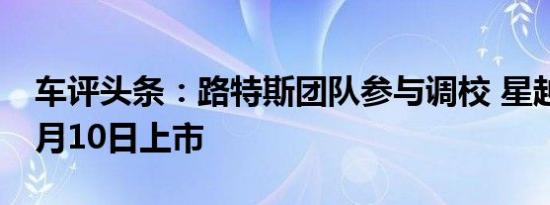 车评头条：路特斯团队参与调校 星越S将于7月10日上市